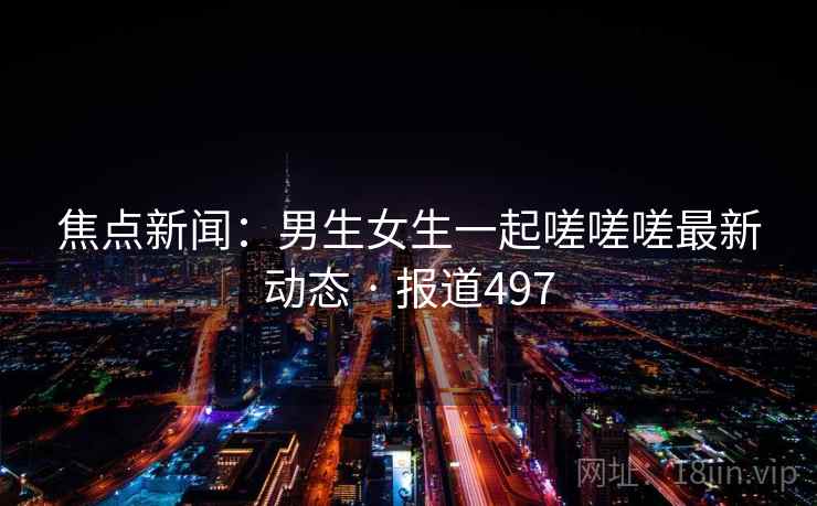 焦点新闻：男生女生一起嗟嗟嗟最新动态 · 报道497