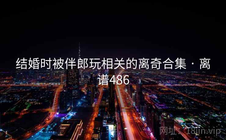 结婚时被伴郎玩相关的离奇合集 · 离谱486