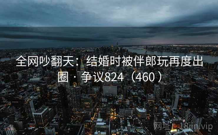 全网吵翻天：结婚时被伴郎玩再度出圈 · 争议824（460 ）