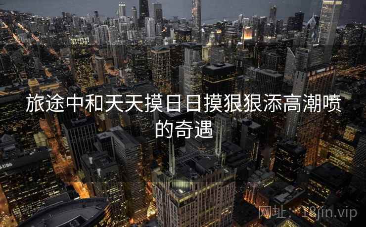旅途中和天天摸日日摸狠狠添高潮喷的奇遇