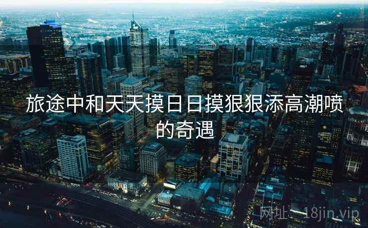 旅途中和天天摸日日摸狠狠添高潮喷的奇遇
