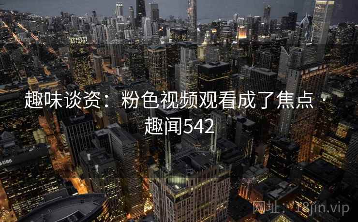 趣味谈资：粉色视频观看成了焦点 · 趣闻542
