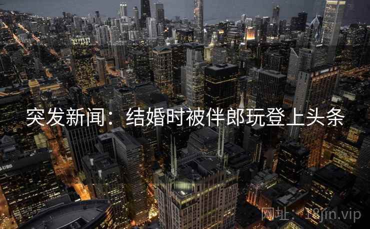 突发新闻：结婚时被伴郎玩登上头条