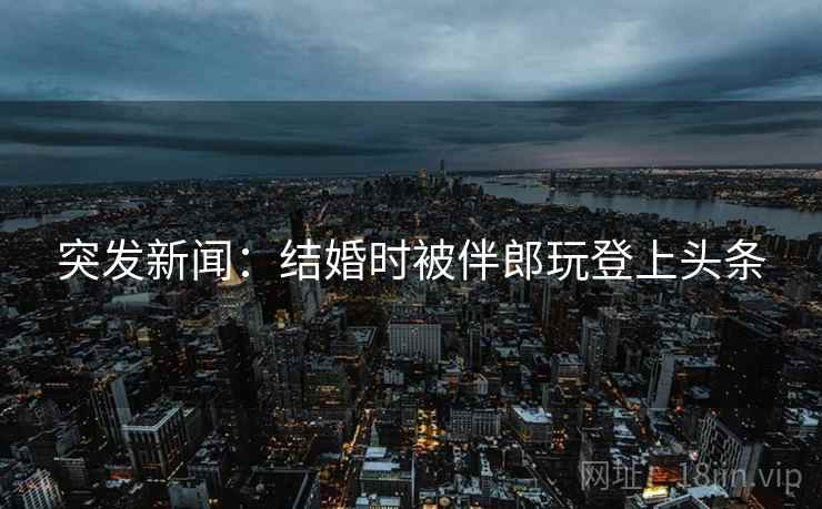 突发新闻：结婚时被伴郎玩登上头条