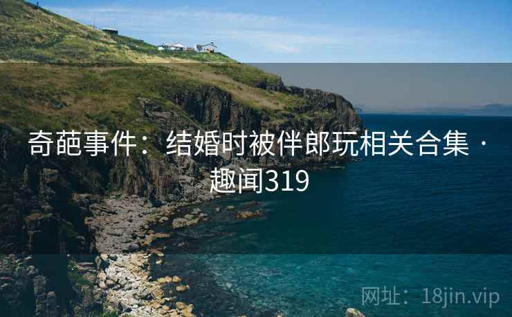 奇葩事件：结婚时被伴郎玩相关合集 · 趣闻319