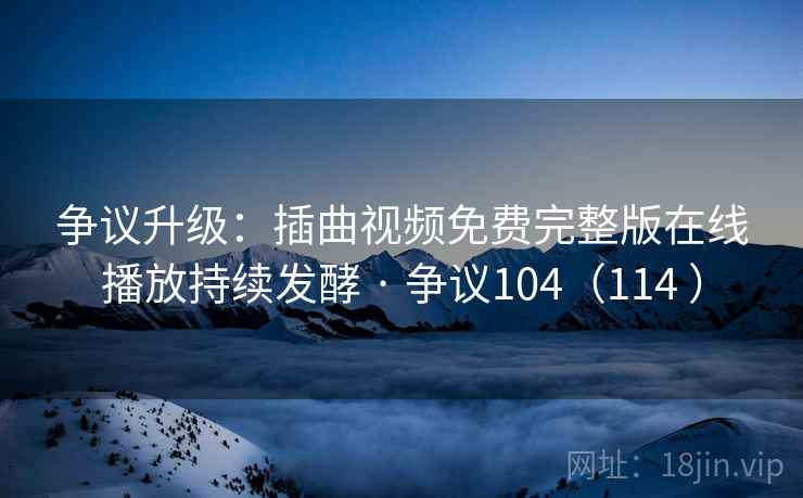 争议升级：插曲视频免费完整版在线播放持续发酵 · 争议104（114 ）