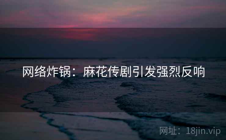 网络炸锅：麻花传剧引发强烈反响