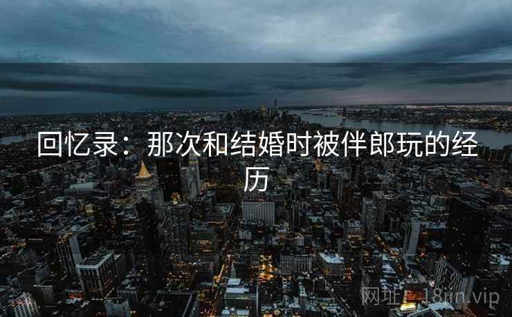 回忆录：那次和结婚时被伴郎玩的经历