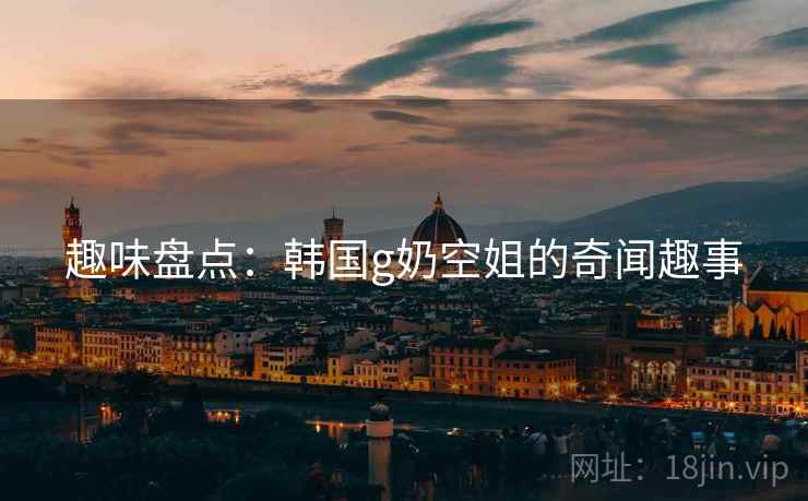 趣味盘点：韩国g奶空姐的奇闻趣事
