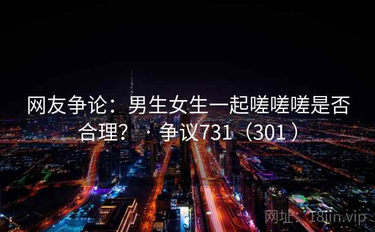 网友争论：男生女生一起嗟嗟嗟是否合理？ · 争议731（301 ）