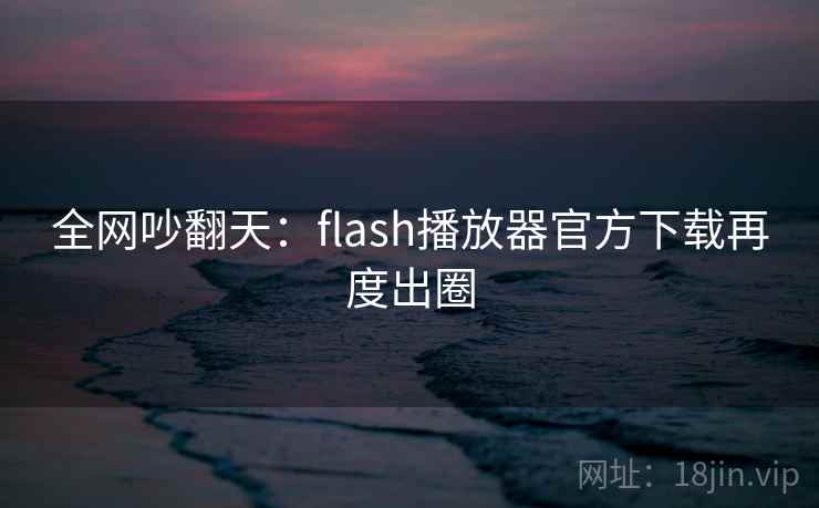 全网吵翻天：flash播放器官方下载再度出圈