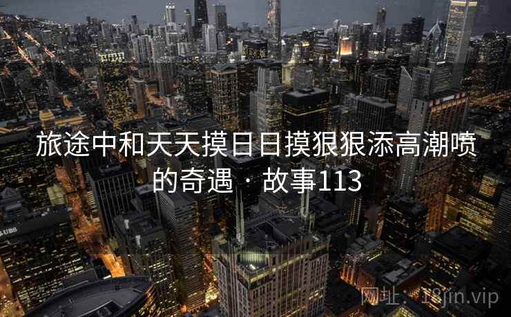 旅途中和天天摸日日摸狠狠添高潮喷的奇遇 · 故事113 旅途中和天天摸日日摸狠狠添高潮喷的奇遇 · 故事113